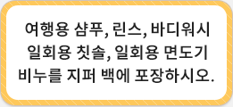 여행용 샴푸,링스,바디워시 일회용 칫솔, 일외용 면도지 비누를 지퍼 백에 포장하시오.