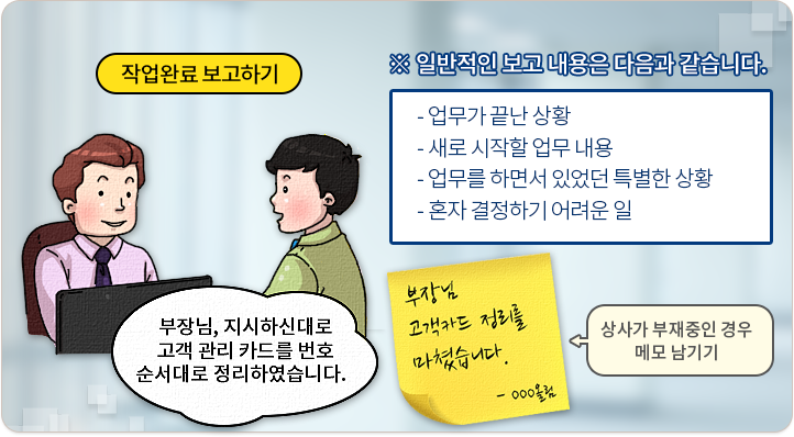 일반적인 보고 내용은 다음과 같습니다. 업무가 끝난 상황, 새로 시작할 업무 내용, 업무를 하면서 있었던 특별한 상황, 혼자 결정하기 어려운 일. '부장님, 지시하신대로 고객 관리 카드를 번호 순서대로 정리하였습니다.' 상사가 부재중인 경우 메모 남기기. '부장님 고객카드 정리를 마쳤습니다. 아무개올림