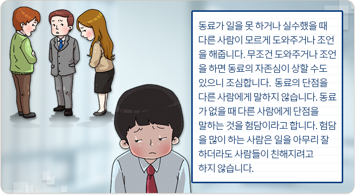 동료가 일을 못하거나 실수했을 때 다른 사람이 모르게 도와주거나 조언을 해줍니다. 무조건 도와주거나 조언을 하면 동료의 자존심이 상할 수도 있으니 조심합니다. 동료의 단점을 다른 사람에게 말하지 않습니다. 동료가 없을 때 다른 사람에게 단점을 말하는 것을 험담이라고 합니다. 험담을 많이 하는 사람은 일을 아무리 잘 하더라도 사람들이 친해지려고 하지 않습니다.