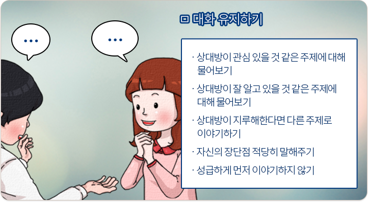 대화 유지하기:상대방이 관심 있을 것 같은 주제에 대해 물어보기, 상대방이 잘 알고 있을 것 같은 주제에 대해 물어보기, 상대방이 지루해한다면 다른 주제로 이야기하기, 자신의 장단점 적당히 말해주기, 성급하게 먼저 이야기하지 않기