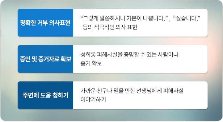 명확한 거부 의사표현:그렇게 말씀하시니 기분이 나쁩니다,싫습니다. 등의 적극적인 의사표현. 증인 및 증거자료 확보:성희롱 피해사실을 증명할 수 있는 사람이나 증거 확보. 주변에 도움 청하기:가까운 친구나 믿을 만한 선생님에게 피해사실 이야기하기