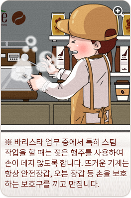 바리스타 업무 중에서 특히 스팀 작업을 할 때는 젖은 행주를 사용하여 손이 데지 않도록 합니다. 뜨거운 기계는 항상 안전 장갑, 오븐 장갑 등 손을 보호하는 보호구를 끼고 만집니다.