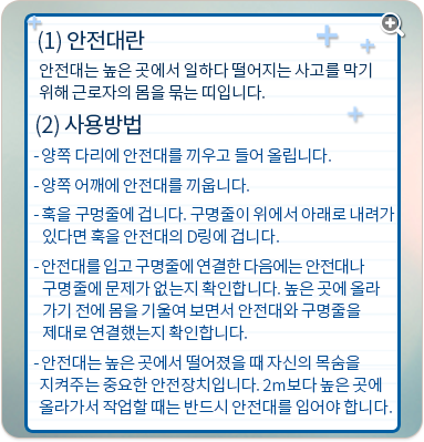 안전대란:안전대는 높은 곳에서 일하다 떨어지는 사고를 막기 위해 근로자의 몸을 묶는 띠입니다. 사용방법:양쪽 다리에 안전대를 끼우고 들어 올립니다. 양쪽 어깨에 안전대를 끼웁니다. 가슴 조임줄을 채웁니다. 훅을 구멍줄에 겁니다. 구명줄이 위에서 아래로 내려가 있다면 훅을 안전대의 D링에 겁니다. 안전대를 입고 구명줄에 연결한 다음에는 안전대나 구명줄에 문제가 없는지 확인합니다. 높은 곳에 올라가기 전에 몸을 기울여 보면서 안전대와 구명줄을 제대로 연결했는지 확인합니다. 안전대는 높은 곳에서 떨어졌을 때 자신의 목숨을 지켜주는 중요한 안전장치입니다. 2m보다 높은 곳에 올라가서 작업할 때는 반드시 안전대를 입어야 합니다.