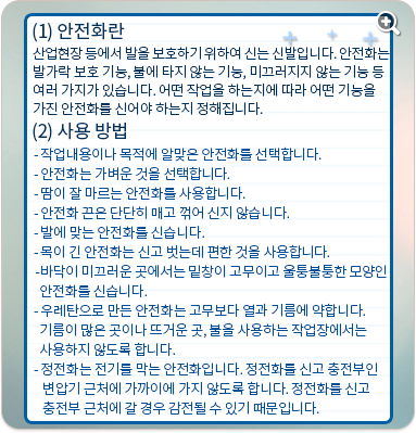 안전화란 : 산업현장 등에서 발을 보호하기 위하여 신는 신발입니다. 안전화는 발가락 보호 기능, 불에 타지 않는 기능, 미끄러지지 않는 기능 등 여러 가지가 있습니다. 어떤 작업을 하는지에 따라 어떤 기능을 가진 안전화를 신어야 하는지 정해집니다. 사용방법:작업내용이나 목적에 알맞은 안전화를 선택합니다. 안전화는 가벼운 것을 선택합니다. 땀이 잘 마르는 안전화를 사용합니다. 안전화 끈은 단단히 매고 꺾어 신지 않습니다. 발에 맞는 안전화를 신습니다. 목이 긴 안전화는 신고 벗는데 편한 것을 사용합니다. 바닥이 미끄러운 곳에서는 밑창이 고무이고 울퉁불퉁한 모양인 안전화를 신습니다. 우레탄으로 만든 안전화는 고무보다 열과 기름에 약합니다. 기름이 많은 곳이나 뜨거운 곳, 불을 사용하는 작업장에서는 사용하지 않도록 합니다. 정전화는 전기를 막는 안전화입니다. 정전화를 신고 충전부인 변압기 근처에 가까이에 가지 않도록 합니다. 정전화를 신고 충전부 근처에 갈 경우 감전될 수 있기 때문입니다.