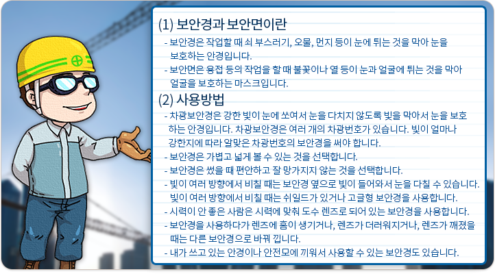 보안경과 보안면이란:보안경은 작업할 때 쇠 부스러기, 오물, 먼지 등이 눈에 튀는 것을 막아 눈을 보호하는 안경입니다. 보안면은 용접 등의 작업을 할 때 불꽃이나 열 등이 눈과 얼굴에 튀는 것을 막아 얼굴을 보호하는 마스크입니다. 사용 방법 : 차광보안경은 강한 빛이 눈에 쏘여서 눈을 다치지 않도록 빛을 막아서 눈을 보호하는 안경입니다. 차광보안경은 여러 개의 차광번호가 있습니다. 빛이 얼마나 강한지에 따라 알맞은 차광번호의 보안경을 써야 합니다. 보안경은 가볍고 넓게 볼 수 있는 것을 선택합니다. 보안경은 썼을 때 편안하고 잘 망가지지 않는 것을 선택합니다. 빛이 여러 방향에서 비칠 때는 보안경 옆으로 빛이 들어와서 눈을 다칠 수 있습니다. 빛이 여러 방향에서 비칠 때는 쉬일드가 있거나 고글형 보안경을 사용합니다. 시력이 안 좋은 사람은 시력에 맞춰 도수 렌즈로 되어 있는 보안경을 사용합니다. 보안경을 사용하다가 렌즈에 흠이 생기거나, 렌즈가 더러워지거나, 렌즈가 깨졌을 때는 다른 보안경으로 바꿔 낍니다. 내가 쓰고 있는 안경이나 안전모에 끼워서 사용할 수 있는 보안경도 있습니다.