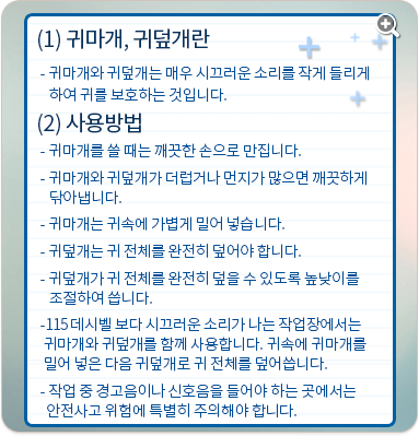 귀마개, 귀덮개란 : 귀마개와 귀덮개는 매우 시끄러운 소리를 작게 들리게 하여 귀를 보호하는 것입니다. 사용방법:귀마개를 쓸 때는 깨끗한 손으로 만집니다. 귀마개와 귀덮개가 더럽거나 먼지가 많으면 깨끗하게 닦아냅니다. 귀마개는 귀속에 가볍게 밀어 넣습니다. 귀덮개는 귀 전체를 완전히 덮어야 합니다. 귀덮개가 귀 전체를 완전히 덮을 수 있도록 높낮이를 조절하여 씁니다. 115 데시벨 보다 시끄러운 소리가 나는 작업장에서는 귀마개와 귀덮개를 함께 사용합니다. 귀속에 귀마개를 밀어 넣은 다음 귀덮개로 귀 전체를 덮어씁니다. 작업 중 경고음이나 신호음을 들어야 하는 곳에서는 안전사고 위험에 특별히 주의해야 합니다.