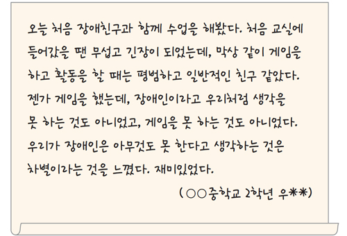 오늘 처음 장애친구과 함께 수업을 해봤다. 처음 교실에 들어갔을 땐 무섭고 긴장이 되었는데, 막상 같이 게임을 하고 활동을 할 때는 평범하고 일반적인 친구 같았다. 젠가 게임을 했는데, 장애인이라고 우리처럼 생각을 못 하는 것도 아니었고, 게임을 못 하는 것도 아니었다. 우리가 장애인은 아무것도 못 한다고 생각하는 것은 차별이라는 것을 느꼈다. 재미있었다. (○○중학교 2학년 우**)