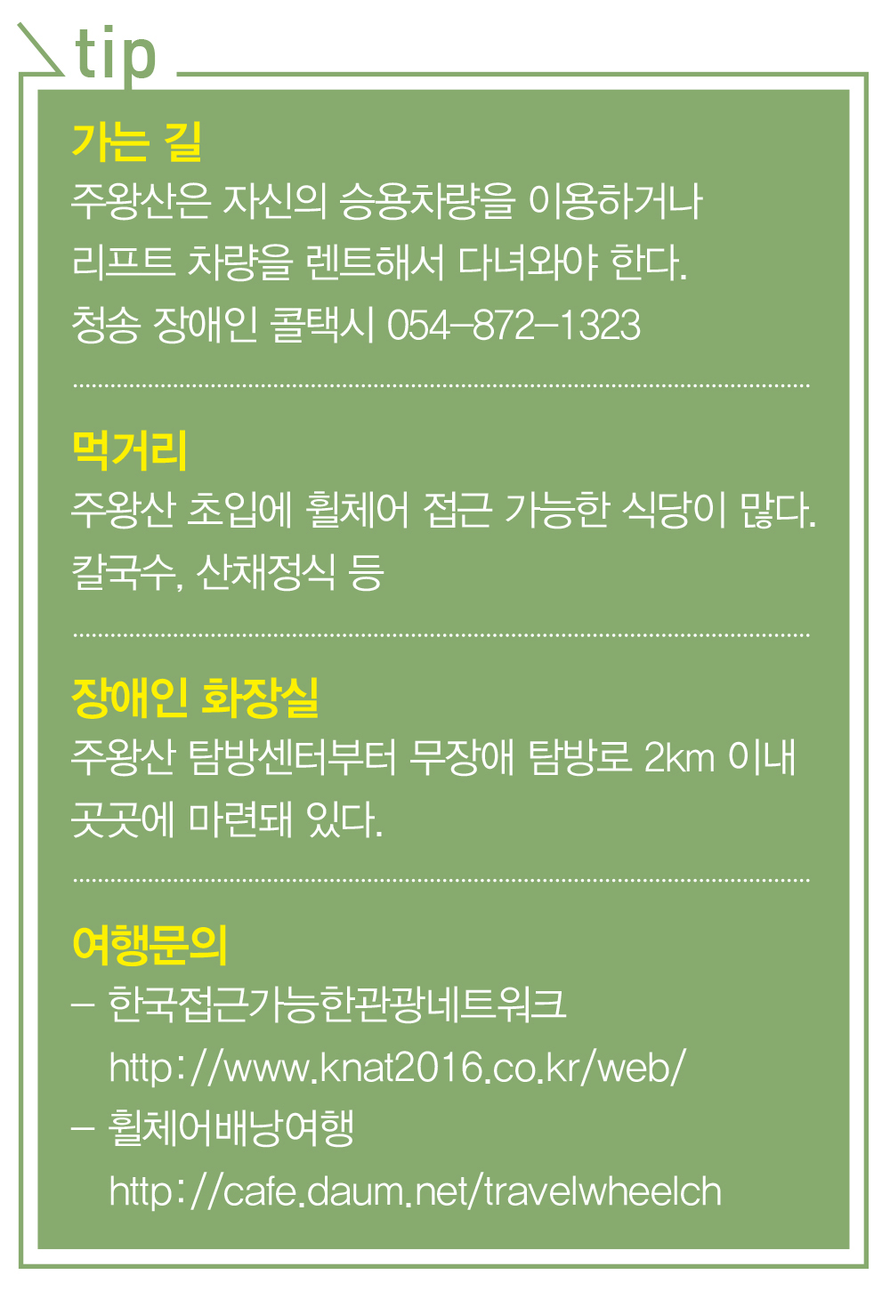  1. 가는길 - 주왕산은 자신의 승용차량을 이용하거나 리프트 차량을 렌트해서 다녀와야 한다. 청송 장애인 콜택시 054-872-1323 / 2. 먹거리 - 주왕산 초입에 휠체어 접근 가능한 식당이 많다. 칼국수, 산채정식 등 / 3.장애인 화장실 - 주왕산 탐방센터부터 무장애 탐방로 2km 이내 곳곳에 마련돼 있다. / 4. 여행문의 - (1) 한국접근가능한관광네트워크 http://www.knat2016.co.kr/web/ (2) 휠체어배낭여행 http://cafe.daum.net/travelwheelch