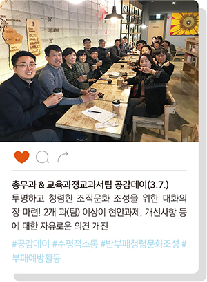 
				* 국립특수교육원 총무과, 교육과정교과서팀 공감데이 운영을 위해 카페에서 함께하는 모습.
				- 총무과 & 교육과정교과서팀 공감데이(3.7.) : 투명하고 청렴한 조직문화 조성을 위한 대화의 장 마련! 2개 과(팀) 이상이 현안과제, 개선사항 등에 대한 자유로운 의견 개진.
				(#공감데이 #수평적소통 #반부패청렴문화조성 #부패예방활동) 