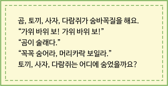 곰, 퇴끼, 사자, 다람쥐가 숨바꼭질을 해요. “가위 바위 보! 가위 바위 보!” “곰이 술래다.” “꼭꼭 숨어라, 머리카락 보일라.” 토끼, 사자, 다람쥐는 어디에 숨었을까요?