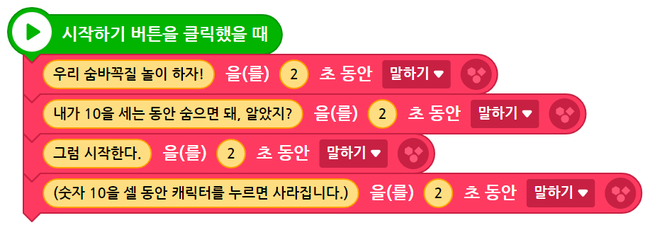 이미지. 시작하기 버튼을 클릭했을 때 블록, 우리 숨바꼭질 놀이 하자를 2초 동안 말하기 블록, 내가 10을 세는 동안 숨으면 돼, 알았지를 2초 동안 말하기 블록, 그럼 시작한다를 2초동안 말하기 블록, 숫자 10을 셀 동안 캐릭터를 누르면 사라집니다.를 2초동안 말하기 블록이 연결되어 있다.