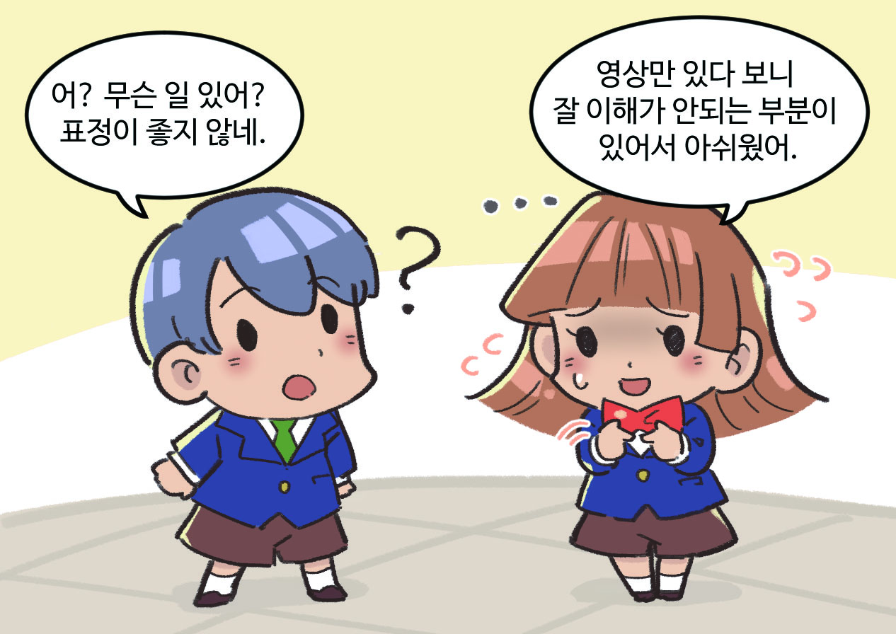 남, 여학생이 대화하는 모습. 남학생 : 어? 무슨 일 있어? 표정이 좋지 않네 / 여학생 : 영상만 있다 보니 잘 이해가 안되는 부분이 있어서 아쉬웠어.