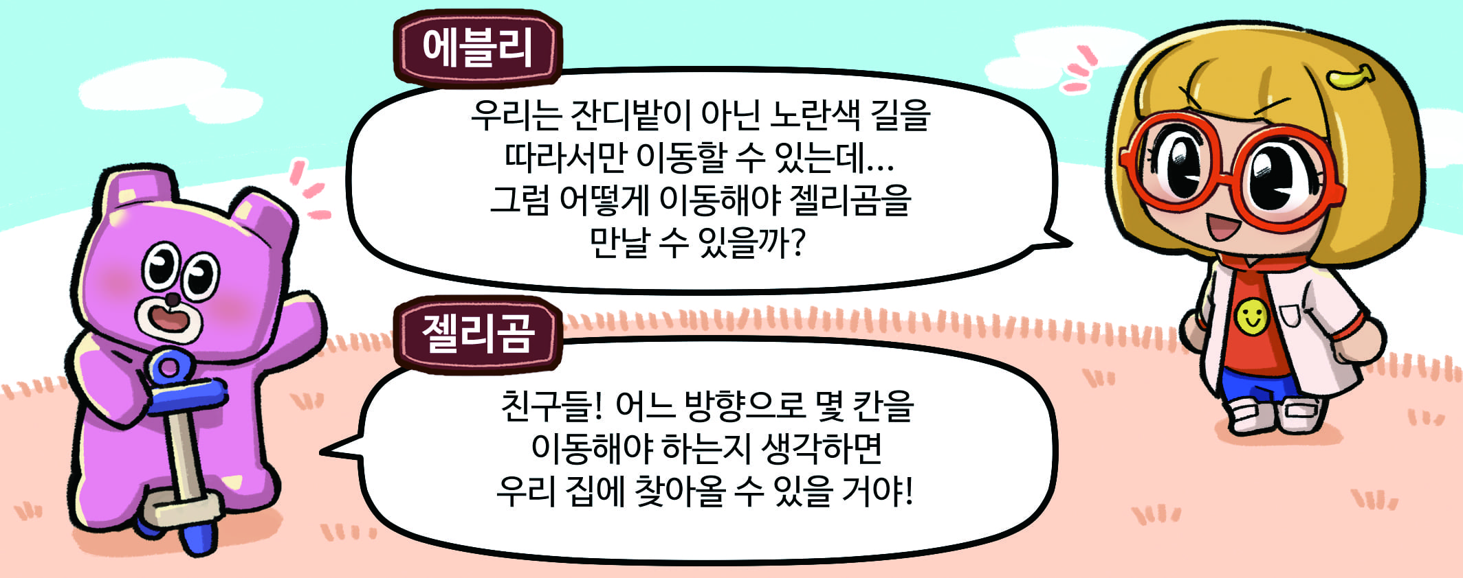 에블리와 젤리곰이 말하는 모습. 에블리 : 우리는 잔디밭이 아닌 노란색 길을 따라서만 이동할 수 있는데... 그럼 어떻게 이동해야 젤리곰을 만날 수 있을까? 젤리곰 : 친구들! 어느 방향으로 몇 칸을 이동해야 하는지 생각하면 우리 집에 찾아올 수 있을거야!