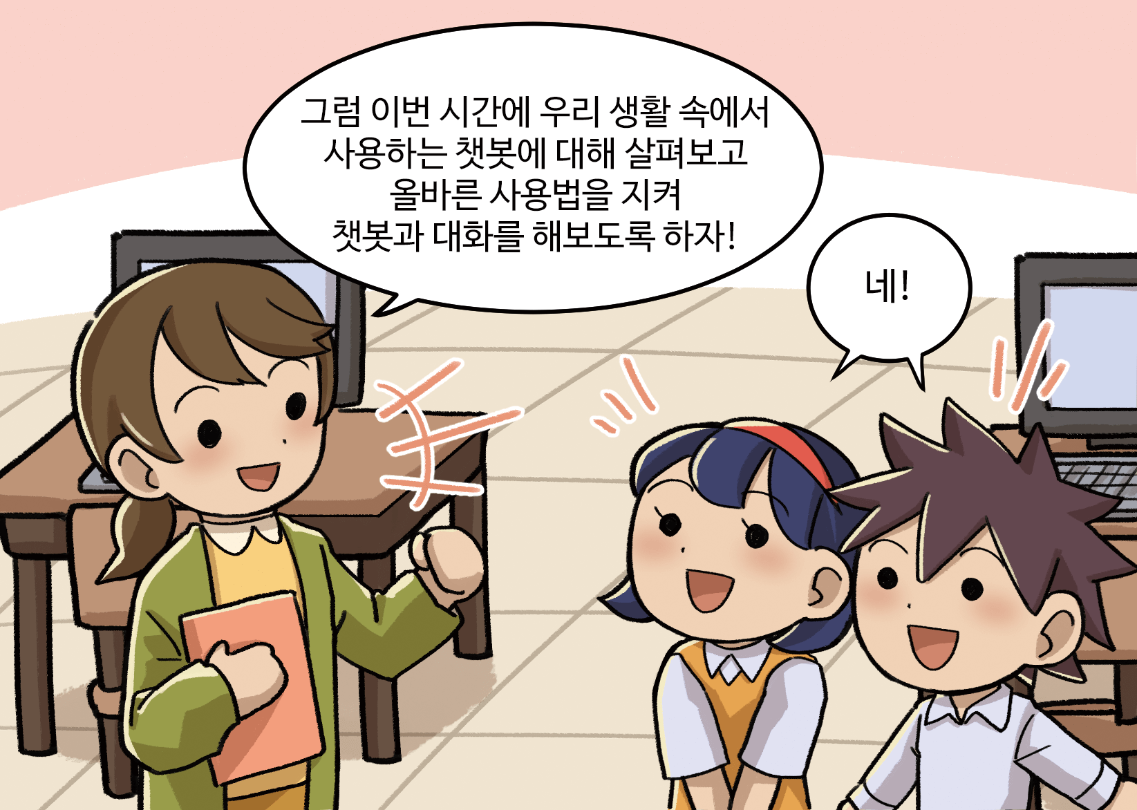 선생님: 그럼 이번 시간에 우리 생활 속에 사용하는 챗봇에 대해 살펴보고 올바른 사용법을 지켜 챗봇과 대화를 해보도록 하자!
                             남,여학생: 네!